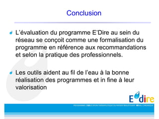 Conclusion
L’évaluation du programme E’Dire au sein du
réseau se conçoit comme une formalisation du
programme en référence aux recommandations
et selon la pratique des professionnels.
Les outils aident au fil de l’eau à la bonne
réalisation des programmes et in fine à leur
valorisation
 