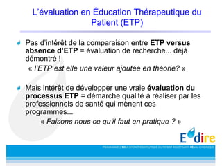 L’évaluation en Éducation Thérapeutique du
Patient (ETP)
Pas d’intérêt de la comparaison entre ETP versus
absence d’ETP = évaluation de recherche... déjà
démontré !
« l’ETP est elle une valeur ajoutée en théorie? »
Mais intérêt de développer une vraie évaluation du
processus ETP = démarche qualité à réaliser par les
professionnels de santé qui mènent ces
programmes...
« Faisons nous ce qu’il faut en pratique ? »
 