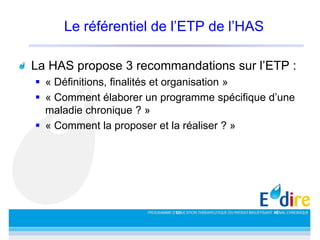 Le référentiel de l’ETP de l’HAS
La HAS propose 3 recommandations sur l’ETP :
 « Définitions, finalités et organisation »
 « Comment élaborer un programme spécifique d’une
maladie chronique ? »
 « Comment la proposer et la réaliser ? »
 