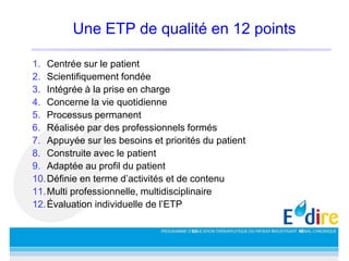 Une ETP de qualité en 12 points
1. Centrée sur le patient
2. Scientifiquement fondée
3. Intégrée à la prise en charge
4. Concerne la vie quotidienne
5. Processus permanent
6. Réalisée par des professionnels formés
7. Appuyée sur les besoins et priorités du patient
8. Construite avec le patient
9. Adaptée au profil du patient
10.Définie en terme d’activités et de contenu
11.Multi professionnelle, multidisciplinaire
12.Évaluation individuelle de l’ETP
 
