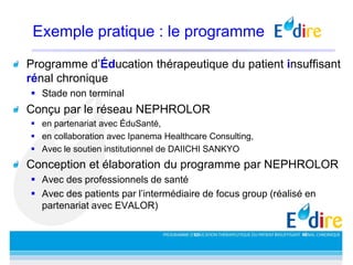 Exemple pratique : le programme
Programme d’Éducation thérapeutique du patient insuffisant
rénal chronique
 Stade non terminal
Conçu par le réseau NEPHROLOR
 en partenariat avec ÉduSanté,
 en collaboration avec Ipanema Healthcare Consulting,
 Avec le soutien institutionnel de DAIICHI SANKYO
Conception et élaboration du programme par NEPHROLOR
 Avec des professionnels de santé
 Avec des patients par l’intermédiaire de focus group (réalisé en
partenariat avec EVALOR)
 