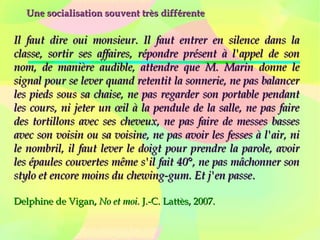 Une socialisation souvent très différenteUne socialisation souvent très différente
Il faut dire oui monsieur. Il faut entrer en silence dans laIl faut dire oui monsieur. Il faut entrer en silence dans la
classe, sortir ses affaires, répondre présent à l'appel de sonclasse, sortir ses affaires, répondre présent à l'appel de son
nom, de manière audible, attendre que M. Marin donne lenom, de manière audible, attendre que M. Marin donne le
signal pour se lever quand retentit la sonnerie, ne pas balancersignal pour se lever quand retentit la sonnerie, ne pas balancer
les pieds sous sa chaise, ne pas regarder son portable pendantles pieds sous sa chaise, ne pas regarder son portable pendant
les cours, ni jeter un œil à la pendule de la salle, ne pas faireles cours, ni jeter un œil à la pendule de la salle, ne pas faire
des tortillons avec ses cheveux, ne pas faire de messes bassesdes tortillons avec ses cheveux, ne pas faire de messes basses
avec son voisin ou sa voisine, ne pas avoir les fesses à l'air, niavec son voisin ou sa voisine, ne pas avoir les fesses à l'air, ni
le nombril, il faut lever le doigt pour prendre la parole, avoirle nombril, il faut lever le doigt pour prendre la parole, avoir
les épaules couvertes même s'il fait 40°, ne pas mâchonner sonles épaules couvertes même s'il fait 40°, ne pas mâchonner son
stylo et encore moins du chewing-gum. Et j'en passestylo et encore moins du chewing-gum. Et j'en passe..
Delphine de Vigan,Delphine de Vigan, No et moi.No et moi. J.-C. Lattès, 2007.J.-C. Lattès, 2007.
 