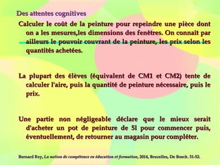 Des attentes cognitivesDes attentes cognitives
Calculer le coût de la peinture pour repeindre une pièce dontCalculer le coût de la peinture pour repeindre une pièce dont
on a les mesures,les dimensions des fenêtres. On connaît paron a les mesures,les dimensions des fenêtres. On connaît par
ailleurs le pouvoir couvrant de la peinture, les prix selon lesailleurs le pouvoir couvrant de la peinture, les prix selon les
quantités achetées.quantités achetées.
La plupart des élèves (équivalent de CM1 et CM2) tente deLa plupart des élèves (équivalent de CM1 et CM2) tente de
calculer l'aire, puis la quantité de peinture nécessaire, puis lecalculer l'aire, puis la quantité de peinture nécessaire, puis le
prix.prix.
Une partie non négligeable déclare que le mieux seraitUne partie non négligeable déclare que le mieux serait
d'acheter un pot de peinture de 5l pour commencer puis,d'acheter un pot de peinture de 5l pour commencer puis,
éventuellement, de retourner au magasin pour compléter.éventuellement, de retourner au magasin pour compléter.
Bernard Rey,Bernard Rey, La notion de compétence en éducation et formationLa notion de compétence en éducation et formation, 2014, Bruxelles, De Boeck. 51-52., 2014, Bruxelles, De Boeck. 51-52.
 