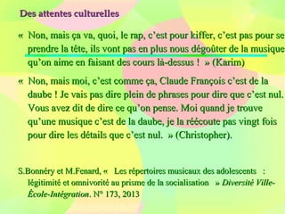 Des attentes culturellesDes attentes culturelles
«  Non, mais ça va, quoi, le rap, c’est pour kiffer, c’est pas pour se «  Non, mais ça va, quoi, le rap, c’est pour kiffer, c’est pas pour se 
prendre la tête, ils vont pas en plus nous dégoûter de la musique prendre la tête, ils vont pas en plus nous dégoûter de la musique 
qu’on aime en faisant des cours là-dessus !  » (Karim)qu’on aime en faisant des cours là-dessus !  » (Karim)
«  Non, mais moi, c’est comme ça, Claude François c’est de la «  Non, mais moi, c’est comme ça, Claude François c’est de la 
daube ! Je vais pas dire plein de phrases pour dire que c’est nul. daube ! Je vais pas dire plein de phrases pour dire que c’est nul. 
Vous avez dit de dire ce qu’on pense. Moi quand je trouve Vous avez dit de dire ce qu’on pense. Moi quand je trouve 
qu’une musique c’est de la daube, je la réécoute pas vingt fois qu’une musique c’est de la daube, je la réécoute pas vingt fois 
pour dire les détails que c’est nul.  » (Christopher).pour dire les détails que c’est nul.  » (Christopher).
S.Bonnéry et M.Fenard, «   Les répertoires musicaux des adolescents   : S.Bonnéry et M.Fenard, «   Les répertoires musicaux des adolescents   : 
légitimité et omnivorité au prisme de la socialisation   » légitimité et omnivorité au prisme de la socialisation   » Diversité Ville-Diversité Ville-
École-IntégrationÉcole-Intégration. N° 173, 2013. N° 173, 2013
 