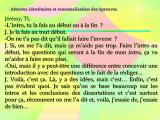 Attentes identitaires et renormalisation des épreuvesAttentes identitaires et renormalisation des épreuves
Jérémy, TLJérémy, TL
-L’intro, tu la fais au début ou à la fin  ?-L’intro, tu la fais au début ou à la fin  ?
J. Je la fais au tout début.J. Je la fais au tout début.
-On ne t’a pas dit qu’il fallait faire l’inverse  ?-On ne t’a pas dit qu’il fallait faire l’inverse  ?
J. Si, on me l’a dit, mais ça m’aide pas trop. Faire l’intro auJ. Si, on me l’a dit, mais ça m’aide pas trop. Faire l’intro au
début, les questions qui seront à la fin de mon intro, ça vadébut, les questions qui seront à la fin de mon intro, ça va
m’aider à faire mon plan.m’aider à faire mon plan.
-Oui, mais il y a peut-être une différence entre concevoir une-Oui, mais il y a peut-être une différence entre concevoir une
introduction avec des questions et le fait de la rédiger...introduction avec des questions et le fait de la rédiger...
J. Voilà, c’est ça. Là, y a des idées, mais c’est… Enfin, c’estJ. Voilà, c’est ça. Là, y a des idées, mais c’est… Enfin, c’est
pas évident quoi. Je sais qu’on se base beaucoup sur lespas évident quoi. Je sais qu’on se base beaucoup sur les
intros et les conclusions des dissertations et c’est surtoutintros et les conclusions des dissertations et c’est surtout
pour ça, récemment on me l’a dit et, voilà, j’essaie de, j’essaiepour ça, récemment on me l’a dit et, voilà, j’essaie de, j’essaie
de bien…de bien…
 