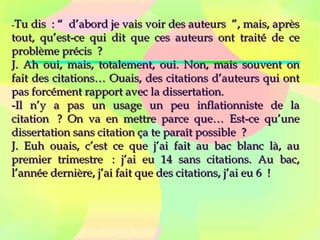 --Tu dis  : “  d’abord je vais voir des auteurs  ”, mais, aprèsTu dis  : “  d’abord je vais voir des auteurs  ”, mais, après
tout, qu’est-ce qui dit que ces auteurs ont traité de cetout, qu’est-ce qui dit que ces auteurs ont traité de ce
problème précis  ?problème précis  ?
J. Ah oui, mais, totalement, oui. Non, mais souvent onJ. Ah oui, mais, totalement, oui. Non, mais souvent on
fait des citations… Ouais, des citations d’auteurs qui ontfait des citations… Ouais, des citations d’auteurs qui ont
pas forcément rapport avec la dissertation.pas forcément rapport avec la dissertation.
-Il n’y a pas un usage un peu inflationniste de la-Il n’y a pas un usage un peu inflationniste de la
citation  ? On va en mettre parce que… Est-ce qu’unecitation  ? On va en mettre parce que… Est-ce qu’une
dissertation sans citation ça te paraît possible  ?dissertation sans citation ça te paraît possible  ?
J. Euh ouais, c’est ce que j’ai fait au bac blanc là, auJ. Euh ouais, c’est ce que j’ai fait au bac blanc là, au
premier trimestre  : j’ai eu 14 sans citations. Au bac,premier trimestre  : j’ai eu 14 sans citations. Au bac,
l’année dernière, j’ai fait que des citations, j’ai eu 6  !l’année dernière, j’ai fait que des citations, j’ai eu 6  !
 
