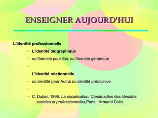 ENSEIGNER AUJOURD'HUIENSEIGNER AUJOURD'HUI
L'identité professionnelleL'identité professionnelle
– L'identité biographiqueL'identité biographique
– ou l'identité pour Soi, ou l'identité génériqueou l'identité pour Soi, ou l'identité générique
–
– L'identité relationnelleL'identité relationnelle
– ou identité pour Autrui ou identité prédicativeou identité pour Autrui ou identité prédicative
–
– C. Dubar, 1998C. Dubar, 1998, La socialisation, Construction des identités, La socialisation, Construction des identités
sociales et professionnellessociales et professionnelles,Paris : Armand Colin.,Paris : Armand Colin.
 