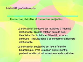 L'identité professionnelleL'identité professionnelle
Transaction objective et transaction subjectiveTransaction objective et transaction subjective
-La transaction objective est rattachée à l'identité-La transaction objective est rattachée à l'identité
relationnelle. C'est la relation entre le désirrelationnelle. C'est la relation entre le désir
identitaire d'un individu et l'identité qui lui estidentitaire d'un individu et l'identité qui lui est
attribuée : l'individu tend à se conformer à l'identitéattribuée : l'individu tend à se conformer à l'identité
relationnelle.relationnelle.
-La transaction subjective est liée à l'identité-La transaction subjective est liée à l'identité
biographique, c'est le rapport entre l'identitébiographique, c'est le rapport entre l'identité
professionnelle qui est la sienne et celle qu'il vise.professionnelle qui est la sienne et celle qu'il vise.
 
