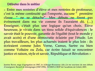 Débuter dans le métierDébuter dans le métier
« «  Entre mes rentrées d’élève et mes rentrées de professeur,Entre mes rentrées d’élève et mes rentrées de professeur,
c’est la même continuité qui l’emporte, aucune “  premièrec’est la même continuité qui l’emporte, aucune “  première
classe  ” ne se détache”. Mes débuts ne firent pasclasse  ” ne se détache”. Mes débuts ne firent pas
événement dans ma vie comme ils l'auraient dû. (…)événement dans ma vie comme ils l'auraient dû. (…)
Enseigner, c'était plus une logique qu'un choix. ÉlèveEnseigner, c'était plus une logique qu'un choix. Élève
heureuse, je vivais dans un tissu solide d'équivalences : leheureuse, je vivais dans un tissu solide d'équivalences : le
savoir était le pouvoir, garantie de l'égalité (tout le monde ysavoir était le pouvoir, garantie de l'égalité (tout le monde y
avait accès) et d'une démocratie éclairée par l'étude. Lesavait accès) et d'une démocratie éclairée par l'étude. Les
plus travailleurs, les plus acharnés iraient le plus loin : ilsplus travailleurs, les plus acharnés iraient le plus loin : ils
écriraient comme Jules Verne, Camus, Sartre ou bienécriraient comme Jules Verne, Camus, Sartre ou bien
comme Voltaire ou Zola, car écrire faisait se rencontrercomme Voltaire ou Zola, car écrire faisait se rencontrer
justice et raison, style et savoir, République et Révolution »justice et raison, style et savoir, République et Révolution »
Jeanine Rovet, stage d'agrégation en 1967, in A.Burger-Roussenac (dir.) Je me souviens de mes débutsJeanine Rovet, stage d'agrégation en 1967, in A.Burger-Roussenac (dir.) Je me souviens de mes débuts
d’enseignant. Recueil de témoignages (1947-1992), SCEREN-CRDP de l’académie de Créteil, 2003.d’enseignant. Recueil de témoignages (1947-1992), SCEREN-CRDP de l’académie de Créteil, 2003.
 