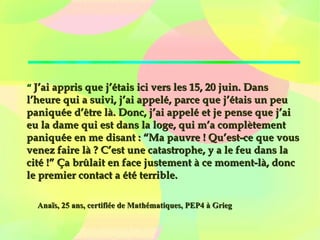   
““  J’ai appris que j’étais ici vers les 15, 20 juin. DansJ’ai appris que j’étais ici vers les 15, 20 juin. Dans
l’heure qui a suivi, j’ai appelé, parce que j’étais un peul’heure qui a suivi, j’ai appelé, parce que j’étais un peu
paniquée d’être là. Donc, j’ai appelé et je pense que j’aipaniquée d’être là. Donc, j’ai appelé et je pense que j’ai
eu la dame qui est dans la loge, qui m’a complètementeu la dame qui est dans la loge, qui m’a complètement
paniquée en me disant : “Ma pauvre ! Qu’est-ce que vouspaniquée en me disant : “Ma pauvre ! Qu’est-ce que vous
venez faire là ? C’est une catastrophe, y a le feu dans lavenez faire là ? C’est une catastrophe, y a le feu dans la
cité !” Ça brûlait en face justement à ce moment-là, donccité !” Ça brûlait en face justement à ce moment-là, donc
le premier contact a été terrible.le premier contact a été terrible.
Anaïs, 25 ans, certifiée de Mathématiques, PEP4 à GriegAnaïs, 25 ans, certifiée de Mathématiques, PEP4 à Grieg
 