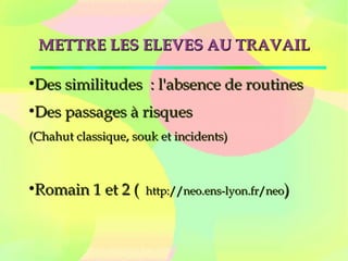 METTRE LES ELEVES AU TRAVAILMETTRE LES ELEVES AU TRAVAIL
●
Des similitudes  : l'absence de routinesDes similitudes  : l'absence de routines
●
Des passages à risquesDes passages à risques
(Chahut classique, souk et incidents)(Chahut classique, souk et incidents)
●
Romain 1 et 2 ( Romain 1 et 2 (  http://neo.ens-lyon.fr/neohttp://neo.ens-lyon.fr/neo))
 