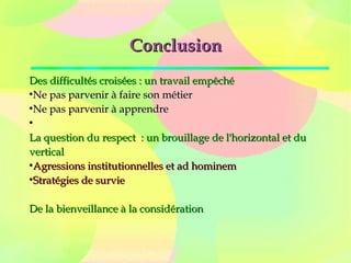 ConclusionConclusion
Des difficultés croisées : un travail empêchéDes difficultés croisées : un travail empêché
●
Ne pas parvenir à faire son métierNe pas parvenir à faire son métier
●
Ne pas parvenir à apprendreNe pas parvenir à apprendre
●
La question du respect  : un brouillage de l'horizontal et duLa question du respect  : un brouillage de l'horizontal et du
verticalvertical
●
Agressions institutionnelles et ad hominemAgressions institutionnelles et ad hominem
●
Stratégies de survieStratégies de survie
De la bienveillance à la considérationDe la bienveillance à la considération
 