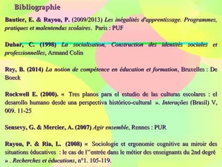BibliographieBibliographie
Bautier, E. & Rayou, P.Bautier, E. & Rayou, P. (2009/2013)(2009/2013) Les inégalités d'apprentissage. Programmes,Les inégalités d'apprentissage. Programmes,
pratiques et malentendus scolairespratiques et malentendus scolaires. Paris : PUF. Paris : PUF
Dubar, C. (1998)Dubar, C. (1998) La socialisation, Construction des identités sociales etLa socialisation, Construction des identités sociales et
professionnellesprofessionnelles, Armand Colin, Armand Colin
Rey, B. (2014)Rey, B. (2014) La notion de compétence en éducation et formationLa notion de compétence en éducation et formation, Bruxelles : De, Bruxelles : De
BoeckBoeck
Rockwell E. (2000).Rockwell E. (2000). « Tres planos para el estudio de las culturas escolares : el« Tres planos para el estudio de las culturas escolares : el
desarollo humano desde una perspectiva histórico-cultural ».desarollo humano desde una perspectiva histórico-cultural ». InteraçõesInterações (Brasil) V,(Brasil) V,
009. 11-25009. 11-25
Sensevy, G. & Mercier, A. (2007)Sensevy, G. & Mercier, A. (2007) Agir ensembleAgir ensemble, Rennes : PUR, Rennes : PUR
Rayou, P. & Ria, L. (2008)Rayou, P. & Ria, L. (2008) «« Sociologie et ergonomie cognitive au miroir desSociologie et ergonomie cognitive au miroir des
situations éducatives : le cas de l’’entrée dans le métier des enseignants du 2nd degrésituations éducatives : le cas de l’’entrée dans le métier des enseignants du 2nd degré
» .» . Recherches et éducationsRecherches et éducations, n°1. 105-119., n°1. 105-119.
 