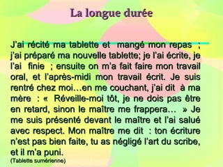 La longue duréeLa longue durée
J’ai récité ma tablette et mangé mon repas ;J’ai récité ma tablette et mangé mon repas ;
j’ai préparé ma nouvelle tablette; je l’ai écrite, jej’ai préparé ma nouvelle tablette; je l’ai écrite, je
l’ai finie ; ensuite on m’a fait faire mon travaill’ai finie ; ensuite on m’a fait faire mon travail
oral, et l’après-midi mon travail écrit. Je suisoral, et l’après-midi mon travail écrit. Je suis
rentré chez moi…en me couchant, j’ai dit à marentré chez moi…en me couchant, j’ai dit à ma
mère : « Réveille-moi tôt, je ne dois pas êtremère : « Réveille-moi tôt, je ne dois pas être
en retard, sinon le maître me frappera… » Jeen retard, sinon le maître me frappera… » Je
me suis présenté devant le maître et l’ai saluéme suis présenté devant le maître et l’ai salué
avec respect. Mon maître me dit : ton écritureavec respect. Mon maître me dit : ton écriture
n’est pas bien faite, tu as négligé l’art du scribe,n’est pas bien faite, tu as négligé l’art du scribe,
et il m’a puni.et il m’a puni.
(Tablette sumérienne)(Tablette sumérienne)
 