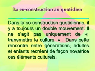 La co-construction au quotidienLa co-construction au quotidien
Dans la co-construction quotidienne, ilDans la co-construction quotidienne, il
y a toujours un double mouvement. Ily a toujours un double mouvement. Il
ne s’agit pas uniquement de «ne s’agit pas uniquement de «
transmettre la culture » . Dans cettetransmettre la culture » . Dans cette
rencontre entre générations, adultesrencontre entre générations, adultes
et enfants recréent de façon novatriceet enfants recréent de façon novatrice
ces éléments culturels.ces éléments culturels.
 
