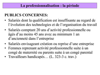 PUBLICS CONCERNES: Salariés dont la qualification est insuffisante au regard de l’évolution des technologies et de l’organisation du travail Salariés comptant 20 ans d’activité professionnelle ou âgés d’au moins 45 ans avec au minimum 1 an d’ancienneté dans l’entreprise Salariés envisageant création ou reprise d’une entreprise  Femmes reprenant activité professionnelle suite à un congé de maternité ou parents suite à un congé parental Travailleurs handicapés… (L. 323-3 c. trav.) La professionnalisation : la période 