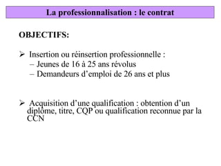 OBJECTIFS: Insertion ou réinsertion professionnelle :  Jeunes de 16 à 25 ans révolus Demandeurs d’emploi de 26 ans et plus  Acquisition d’une qualification : obtention d’un diplôme, titre, CQP ou qualification reconnue par la CCN La professionnalisation : le contrat 