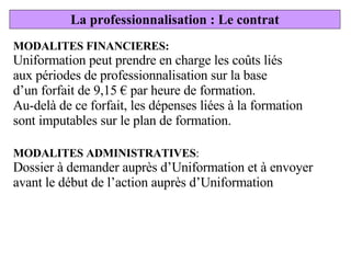 MODALITES FINANCIERES: Uniformation peut prendre en charge les coûts liés aux périodes de professionnalisation sur la base d’un forfait de 9,15 € par heure de formation. Au-delà de ce forfait, les dépenses liées à la formation sont imputables sur le plan de formation. MODALITES ADMINISTRATIVES : Dossier à demander auprès d’Uniformation et à envoyer avant le début de l’action auprès d’Uniformation La professionnalisation : Le contrat 