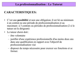 CARACTERISTIQUES: C’est une  possibilité  et non une obligation; il est lié au minimum à un contrat ou une période de professionnalisation et au maximum  à 3 contrats ou périodes de professionnalisation (2 si le tuteur est le dirigeant) Le tuteur choisi doit :  être volontaire justifier d'une expérience professionnelle d'au moins deux ans dans une qualification en rapport avec l'objectif de professionnalisation visé disposer du temps nécessaire pour exercer ses fonctions et se former. La professionnalisation : Le Tutorat 