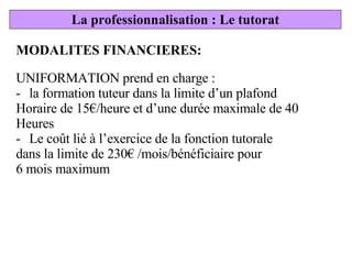 MODALITES FINANCIERES: UNIFORMATION prend en charge : la formation tuteur dans la limite d’un plafond Horaire de 15€/heure et d’une durée maximale de 40 Heures Le coût lié à l’exercice de la fonction tutorale dans la limite de 230€ /mois/bénéficiaire pour  6 mois maximum La professionnalisation : Le tutorat 