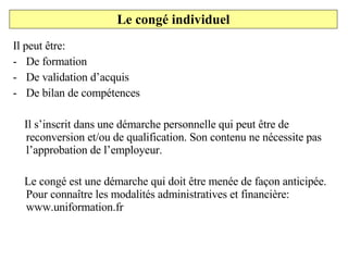 Il peut être: De formation De validation d’acquis De bilan de compétences Il s’inscrit dans une démarche personnelle qui peut être de reconversion et/ou de qualification. Son contenu ne nécessite pas l’approbation de l’employeur. Le congé est une démarche qui doit être menée de façon anticipée. Pour connaître les modalités administratives et financière: www.uniformation.fr Le congé individuel 