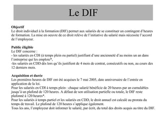Le DIF Objectif Le droit individuel à la formation (DIF) permet aux salariés de se constituer un contingent d’heures de formation. La mise en oeuvre de ce droit relève de l’initiative du salarié mais nécessite l’accord de l’employeur. Public éligible Le DIF concerne : - les salariés en CDI (à temps plein ou partiel) justifiant d’une ancienneté d’au moins un an dans l’entreprise qui les emploie*, les salariés en CDD dès lors qu’ils justifient de 4 mois de contrat, consécutifs ou non, au cours des 12 derniers mois. Acquisition et durée Les premières heures de DIF ont été acquises le 7 mai 2005, date anniversaire de l’entrée en application de la loi. Pour les salariés en CDI à temps plein : chaque salarié bénéficie de 20 heures par an cumulables jusqu’à un plafond de 120 heures. A défaut de son utilisation partielle ou totale, le DIF reste plafonné à 120 heures*. Pour les salariés à temps partiel et les salariés en CDD, le droit annuel est calculé au prorata du temps de travail. Le plafond de 120 heures s’applique également. Tous les ans, l’employeur doit informer le salarié, par écrit, du total des droits acquis au titre du DIF. 