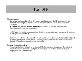 Mise en oeuvre Le salarié souhaitant bénéficier des heures acquises au titre du DIF doit adresser une demande à son employeur afin de solliciter son accord sur le choix de la formation envisagée. L’employeur dispose alors d’un mois  pour notifier sa réponse. Passé ce délai,  l’absence de réponse vaut acceptation. Le DIF peut être utilisé pour des actions définies comme prioritaires par accord de branche, d’entreprise ou de l’OPCA. La formation effectuée dans le cadre du DIF se déroule en dehors du temps de travail (sauf accord de branche ou d’entreprise). Le salarié perçoit alors une allocation de formation égale à 50% de la rémunération nette habituelle. Prise en charge financière Aucune cotisation n’est prévue au titre du DIF. Sa source de financement dépend de la nature de l’action demandée (soit plan de formation, soit professionnalisation; soit employeur, soit Uniformation). Le DIF 