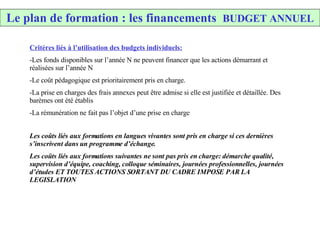 Le plan de formation : les financements  BUDGET ANNUEL Critères liés à l’utilisation des budgets individuels: Les fonds disponibles sur l’année N ne peuvent financer que les actions démarrant et réalisées sur l’année N Le coût pédagogique est prioritairement pris en charge.  La prise en charges des frais annexes peut être admise si elle est justifiée et détaillée. Des barèmes ont été établis La rémunération ne fait pas l’objet d’une prise en charge Les coûts liés aux formations en langues vivantes sont pris en charge si ces dernières s’inscrivent dans un programme d’échange. Les coûts liés aux formations suivantes ne sont pas pris en charge: démarche qualité, supervision d’équipe, coaching, colloque séminaires, journées professionnelles, journées d’études ET TOUTES ACTIONS SORTANT DU CADRE IMPOSE PAR LA LEGISLATION  