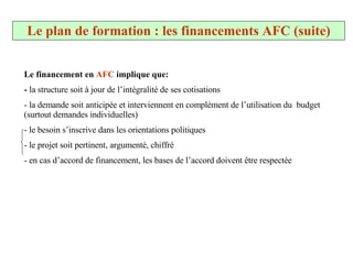 Le financement en  AFC  implique que: -  la structure soit à jour de l’intégralité de ses cotisations  - la demande soit anticipée et interviennent en complément de l’utilisation du  budget (surtout demandes individuelles) le besoin s’inscrive dans les orientations politiques le projet soit pertinent, argumenté, chiffré en cas d’accord de financement, les bases de l’accord doivent être respectée Le plan de formation : les financements AFC (suite) 