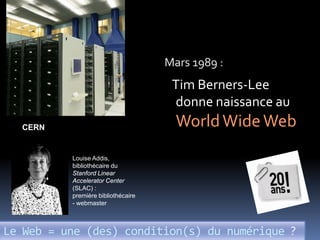Mars 1989 :
                                     Tim Berners-Lee
                                     donne naissance au
  CERN                                World Wide Web
          Louise Addis,
          bibliothécaire du
          Stanford Linear
          Accelerator Center
          (SLAC) :
          première bibliothécaire
          - webmaster



Le Web = une (des) condition(s) du numérique ?
 