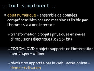 … tout simplement …
• objet numérique = ensemble de données
  compréhensibles par une machine et lisible par
  l'homme via à une interface

  o transformation d'objets physiques en séries
   d’impulsions électriques (0 / 1 (= bit)

  o CDROM, DVD = objets supports de l’information
   numérique = offline

  o révolution apportée par le Web : accès online =
   dématérialisation
 