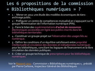 Les 6 propositions de la commission
« Bibliothèques numériques » ?
 1 - Mener en 2012 une étude des modèles économiques de tiers-
    archivage public.
   2 - Préfigurer un centre de compétences mutualisé en s’appuyant sur le
    groupe Pérennisation de l’information numérique (PIN).
   3 - Faire le bilan des expérimentations d’achat de ressources
    électroniques accessibles en ligne aux publics inscrits dans les
    bibliothèques territoriales
   4 - Constituer un groupe-projet sur l’observation des usages liés au
    numérique.
   5 - Définir les conditions d’un équilibre satisfaisant entre propriété
    intellectuelle et circulation des données et métadonnées numériques
    pour les bibliothèques, conciliant les logiques de financement et la libre
    circulation des données publiques.
   6 - Créer un groupe technique de prescriptions pour les bibliothèques
    numériques.

Voir le Rapport 2011 - Commission « Bibliothèques numériques », présidé
   par Pierre Carbone, Inspecteur Général des Bibliothèques
 