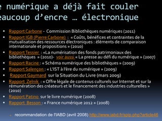 e numérique a déjà fait couler
eaucoup d’encre … électronique
  Rapport Carbone - Commission Bibliothèques numériques (2011)
  Rapport IGB (Pierre Carbone) : « Coûts, bénéfices et contraintes de la
     mutualisation des ressources électroniques : éléments de comparaison
     internationale et propositions » (2010)
    Rapport Tessier : «La numérisation des fonds patrimoniaux des
     bibliothèques » (2010)- voir aussi « La presse au défi du numérique » (2007)
    Rapport Racine : « Schéma numérique des bibliothèques » (2009)
    Rapport Salençon : « L’IST à l’ère du numérique » (2009)
     Rapport Gaymard sur la Situation du Livre (mars 2009)
    Rapport Zelnik : « Offre légale de contenus culturels sur Internet et sur la
     rémunération des créateurs et le financement des industries culturelles »
     (2010)
    Rapport Patino sur le livre numérique (2008)
    Rapport Besson : « France numérique 2012 » (2008)

        recommandation de l'IABD (avril 2008) http://www.iabd.fr/spip.php?article46
 