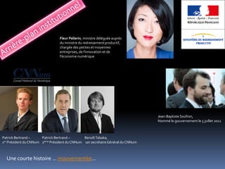 Fleur Pellerin, ministre déléguée auprès
                                 du ministre du redressement productif,
                                 chargée des petites et moyennes
                                 entreprises, de l'innovation et de
                                 l'économie numérique




                                                                                  Jean-Baptiste Soufron,
                                                                                  Nommé le gouvernement le 5 juillet 2012



Patrick Bertrand –      Patrick Bertrand –      Benoît Tabaka,
1 er Président du CNNum 2ème Président du CNNum 1er secrétaire Général du CNNum




  Une courte histoire … mouvementée…
 