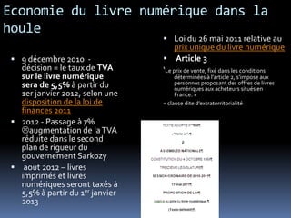 Economie du livre numérique dans la
houle
                                   Loi du 26 mai 2011 relative au
                                      prix unique du livre numérique
  9 décembre 2010 -               Article 3
   décision = le taux de TVA      ‘Le prix de vente, fixé dans les conditions
   sur le livre numérique              déterminées à l’article 2, s’impose aux
   sera de 5,5% à partir du            personnes proposant des offres de livres
                                       numériques aux acheteurs situés en
   1er janvier 2012, selon une         France. »
   disposition de la loi de       = clause dite d’extraterritorialité
   finances 2011
  2012 - Passage à 7%
   augmentation de la TVA
   réduite dans le second
   plan de rigueur du
   gouvernement Sarkozy
  aout 2012 – livres
   imprimés et livres
   numériques seront taxés à
   5,5% à partir du 1er janvier
   2013
 