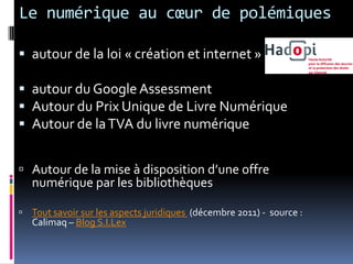 Le numérique au cœur de polémiques

 autour de la loi « création et internet »

 autour du Google Assessment
 Autour du Prix Unique de Livre Numérique
 Autour de la TVA du livre numérique


 Autour de la mise à disposition d’une offre
  numérique par les bibliothèques

 Tout savoir sur les aspects juridiques (décembre 2011) - source :
   Calimaq – Blog S.I.Lex
 