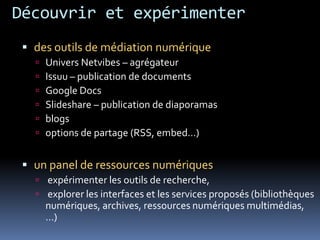 Découvrir et expérimenter
  des outils de médiation numérique
      Univers Netvibes – agrégateur
      Issuu – publication de documents
      Google Docs
      Slideshare – publication de diaporamas
      blogs
      options de partage (RSS, embed…)


  un panel de ressources numériques
    expérimenter les outils de recherche,
    explorer les interfaces et les services proposés (bibliothèques
       numériques, archives, ressources numériques multimédias,
       …)
 