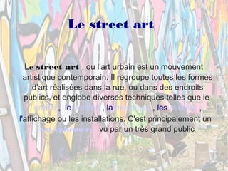Le street art 
Le street art , ou l'art urbain est un mouvement 
artistique contemporain. Il regroupe toutes les formes 
d’art réalisées dans la rue, ou dans des endroits 
publics, et englobe diverses techniques telles que le 
graffiti , le pochoir , la mosaïque , les stickers , 
l'affichage ou les installations. C'est principalement un 
art éphémère vu par un très grand public. 
 