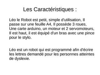 Les Caractéristiques :
Léo le Robot est petit, simple d'utilisation, Il
passe sur une feuille A4, Il possède 3 roues,
Une carte arduino, un moteur et 2 servomoteurs,
Il est haut, il est équipé d'un bras avec une pince
pour le stylo.
Léo est un robot qui est programmé afin d'écrire
les lettres demandé pour les personnes atteintes
de dyslexie.
 