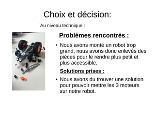 Choix et décision:
● Nous avons monté un robot trop
grand, nous avons donc enlevés des
pièces pour le rendre plus petit et
plus accessible.
Solutions prises :
● Nous avons du trouver une solution
pour pouvoir mettre les 3 moteurs
sur notre robot.
Problèmes rencontrés :
Au niveau technique :
 