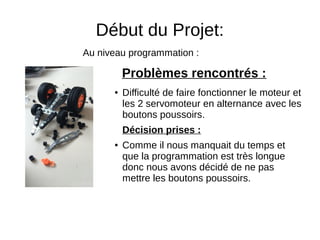 Début du Projet:
● Difficulté de faire fonctionner le moteur et
les 2 servomoteur en alternance avec les
boutons poussoirs.
Décision prises :
● Comme il nous manquait du temps et
que la programmation est très longue
donc nous avons décidé de ne pas
mettre les boutons poussoirs.
Problèmes rencontrés :
Au niveau programmation :
 