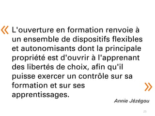 25
L'ouverture en formation renvoie à
un ensemble de dispositifs flexibles
et autonomisants dont la principale
propriété est d'ouvrir à l'apprenant
des libertés de choix, afin qu'il
puisse exercer un contrôle sur sa
formation et sur ses
apprentissages.
Annie Jézégou
« 
»
 