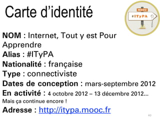 40
NOM : Internet, Tout y est Pour
Apprendre
Alias : #ITyPA
Nationalité : française
Type : connectiviste
Dates de conception : mars-septembre 2012
En activité : 4 octobre 2012 – 13 décembre 2012...
Mais ça continue encore !
Adresse : http://itypa.mooc.fr
Carte d’identité
 