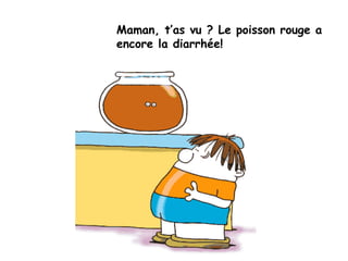 Maman, t’as vu ? Le poisson rouge a
encore la diarrhée!
 