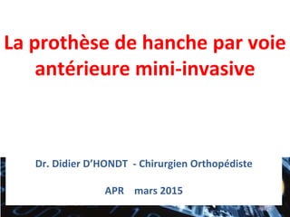 La prothèse de hanche par voie
antérieure mini-invasive
Dr. Didier D’HONDT - Chirurgien Orthopédiste
APR mars 2015
 