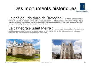 Des monuments historiques
     Le château de ducs de Bretagne :                                                                 ce château est composé d'un
     rempart du xve siècle, le reste des édifices bâti du xive au xviiie siècle. Le château est classé monument historique depuis
     1840 et il est devenu propriété de la ville de Nantes en 1915. Il a quelques année il a fit l’objet d'une grande rénovation et il
     est aujourd’hui le siège d'un musée consacré à l'histoire de Nantes.


     La cathédrale Saint Pierre :                                               elle est située à la place Saint Pierre, elle est la
     cathédrale du diocèse de Nantes. Sa construction s'étale sur 457 ans ( de 1434 à 1891 ). Cette cathédrale est e style
     gothique et elles est classée monument historique depuis 1862.




10 décembre 20012                                         Aurélie Hatchikian                                                             3/6
 