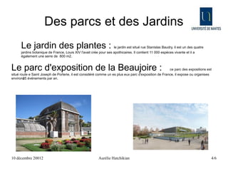 Des parcs et des Jardins
      Le jardin des plantes :                                      le jardin est situé rue Stanislas Baudry, il est un des quatre
      jardins botanique de France, Louis XIV l'avait crée pour ses apothicaires. Il contient 11 000 espèces vivante et il a
      également une serre de 800 m2.


Le parc d'exposition de la Beaujoire :                                                                 ce parc des expositions est
situé route e Saint Joseph de Porterie, il est considéré comme un es plus eux parc d'exposition de France, il expose ou organises
        -
environ85 événements par an.




10 décembre 20012                                         Aurélie Hatchikian                                                        4/6
 