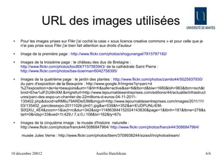 URL des images utilisées
 ●   Pour les images prises sur Flikr j'ai coché la case « sous licence creative commons » et pour celle que je
     n'ai pas prise sous Flikr j'ai bien fait attention aux droits d'auteur
 ●   Image de la première page : http://www.flickr.com/photos/shogunangel/7815787182/
 ●   Images de la troisième page : le château des dus de Bretagne :
     http://www.flickr.com/photos/loic80l/7157583943/ de la cathédrale Saint Pierre :
     http://www.flickr.com/photos/bas-boerman/6042758395/
 ●   Images de la quatrième page : le jardin des plantes : http://www.flickr.com/photos/zamito44/5025937930/
     du parc d'exposition de la Beaujoire : http://www.google.fr/imgres?q=parc+d
     %27exposition+de+la+beaujoire&um=1&hl=fr&safe=active&sa=N&tbo=d&biw=1680&bih=963&tbm=isch&t
     bnid=Ehw1ulF2UI8nXM:&imgrefurl=http://www.lejournaldesentreprises.com/editions/44/actualite/infrastruct
     ures/parc-des-expo-un-chantier-de-22millions-d-euros-04-11-2011-
     135402.php&docid=eRM6u79ARDe53M&imgurl=http://www.lejournaldesentreprises.com/images/2011/11/
     03/135402_parcdesexpo-20111026-jdn01.jpg&w=539&h=352&ei=EUDPUNLrEM-
     S0QXU_4E4&zoom=1&iact=rc&dur=342&sig=114863844152024143830&page=1&tbnh=181&tbnw=278&s
     tart=0&ndsp=33&ved=1t:429,r:7,s:0,i:108&tx=162&ty=67s
 ●   Images de la cinquième image : le musée d'histoire naturelle :
     http://www.flickr.com/photos/franck44/3086847964/ http://www.flickr.com/photos/franck44/3086847964/

     musée Jules Verne : http://www.flickr.com/photos/titem/3709938244/sizes/l/in/photostream/



10 décembre 20012                               Aurélie Hatchikian                                                6/6
 