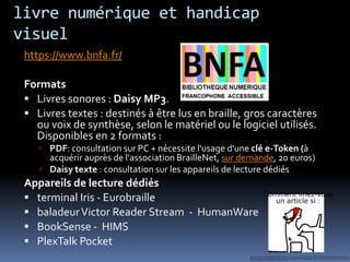 livre numérique et handicap
visuel
 https://www.bnfa.fr/

 Formats
  Livres sonores : Daisy MP3.
  Livres textes : destinés à être lus en braille, gros caractères
   ou voix de synthèse, selon le matériel ou le logiciel utilisés.
   Disponibles en 2 formats :
     PDF: consultation sur PC + nécessite l'usage d'une clé e-Token (à
      acquérir auprès de l'association BrailleNet, sur demande, 20 euros)
     Daisy texte : consultation sur les appareils de lecture dédiés
 Appareils de lecture dédiés
  terminal Iris - Eurobraille
  baladeur Victor Reader Stream - HumanWare
  BookSense - HIMS
  PlexTalk Pocket
 