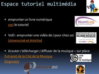 Espace tutoriel multimédia

  emprunter un livre numérique
   voir le tutoriel

  VoD : emprunter une vidéo de / pour chez soi
   Universciné et ArteVod

  écouter / télécharger / diffuser de la musique – sur place
 Extranet de la Cité de la Musique
 Dogmazic
 